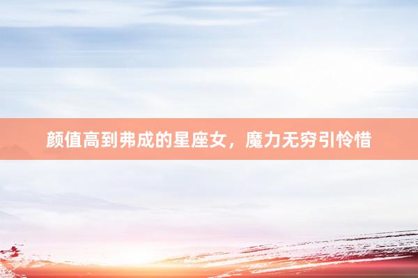 颜值高到弗成的星座女，魔力无穷引怜惜