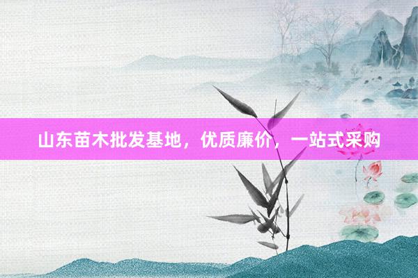 山东苗木批发基地,优质廉价,一站式采购