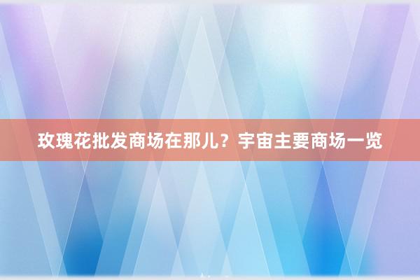 玫瑰花批发商场在那儿？宇宙主要商场一览
